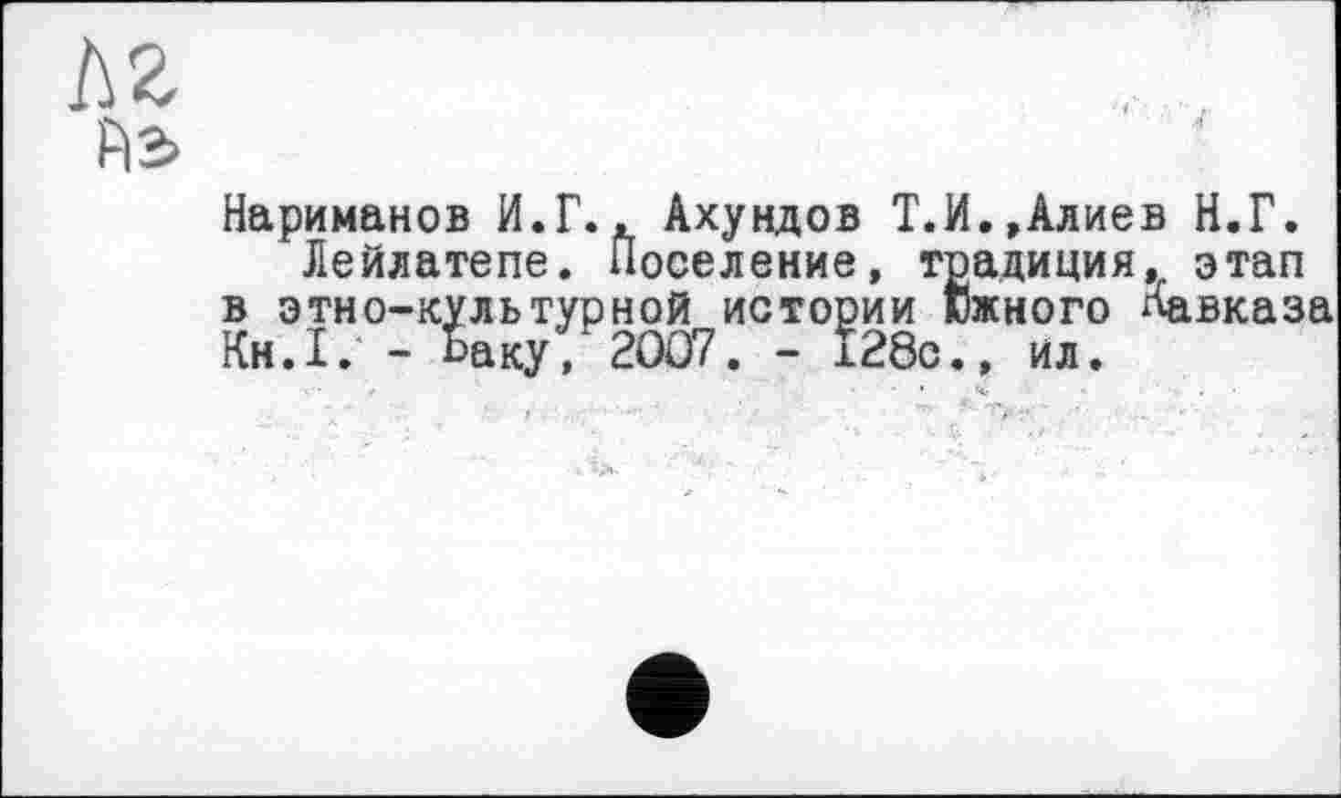 ﻿ЛЯ
FIS
Нариманов И.Г.. Ахундов Т.И.,Алиев Н.Г.
Лейлатепе. Поселение, традиция, этап в этно-культурной истории южного Кавказа Кн.1. - Ьаку, 2OÖ7. - i28c., ил.